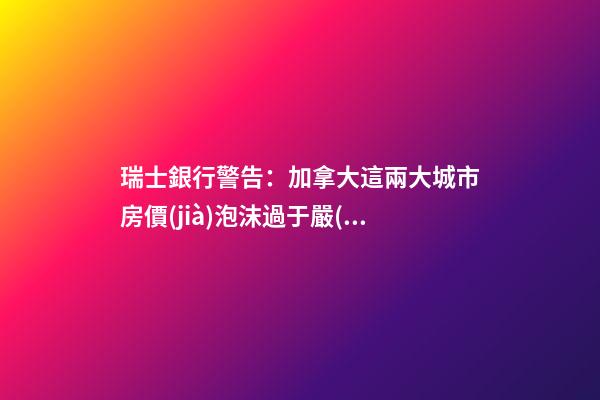 瑞士銀行警告：加拿大這兩大城市房價(jià)泡沫過于嚴(yán)重！多倫多全球第二高！